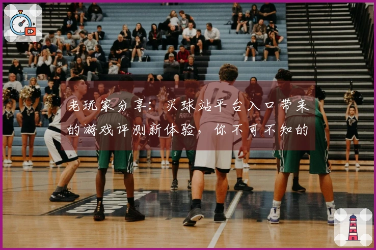 老玩家分享：买球站平台入口带来的游戏评测新体验，你不可不知的细节与技巧