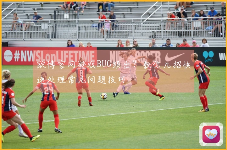 欧博官网游戏BUG频出？教你几招快速处理常见问题技巧