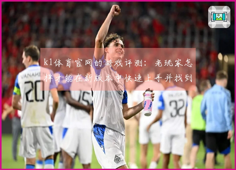 k1体育官网的游戏评测：老玩家怎样才能在新版本中快速上手并找到乐趣