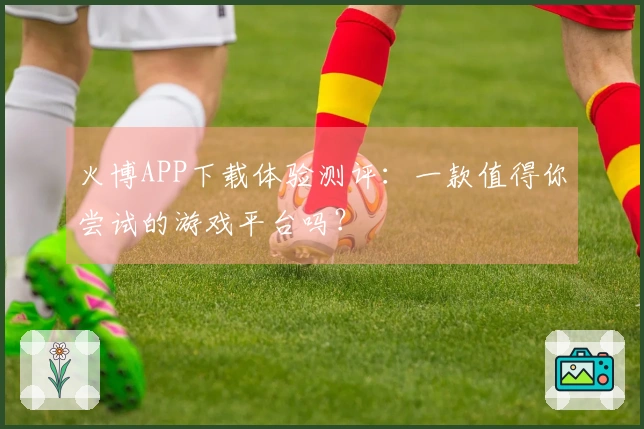 火博APP下载体验测评：一款值得你尝试的游戏平台吗？