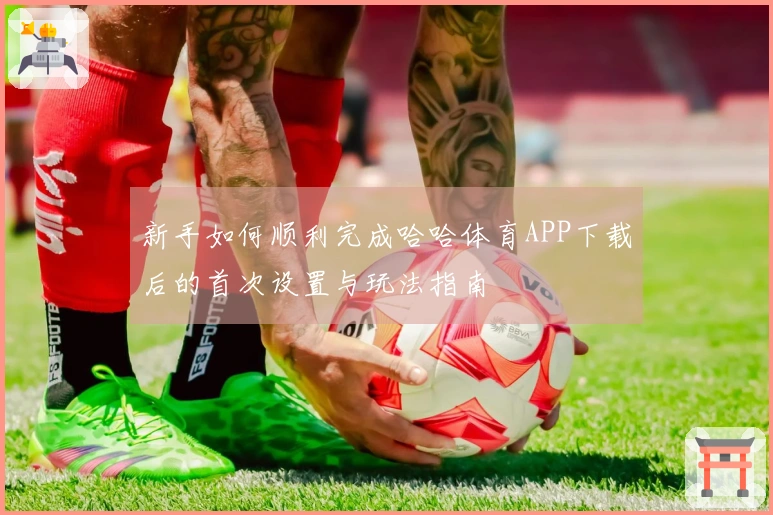 新手如何顺利完成哈哈体育APP下载后的首次设置与玩法指南