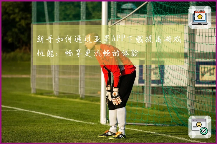 新手如何通过亚星APP下载提高游戏性能，畅享更流畅的体验